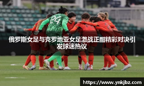俄罗斯女足与克罗地亚女足激战正酣精彩对决引发球迷热议